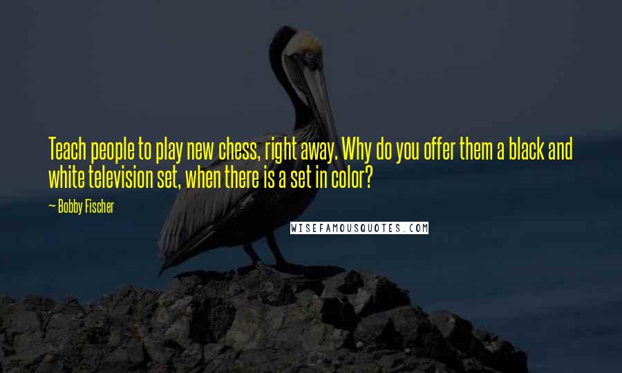 Bobby Fischer Quotes: Teach people to play new chess, right away. Why do you offer them a black and white television set, when there is a set in color?