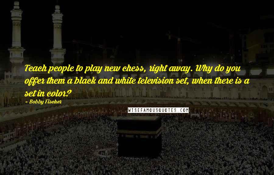 Bobby Fischer Quotes: Teach people to play new chess, right away. Why do you offer them a black and white television set, when there is a set in color?