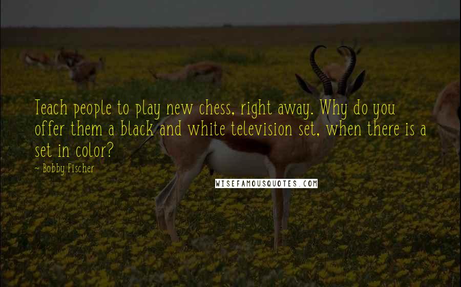 Bobby Fischer Quotes: Teach people to play new chess, right away. Why do you offer them a black and white television set, when there is a set in color?