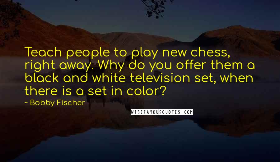 Bobby Fischer Quotes: Teach people to play new chess, right away. Why do you offer them a black and white television set, when there is a set in color?