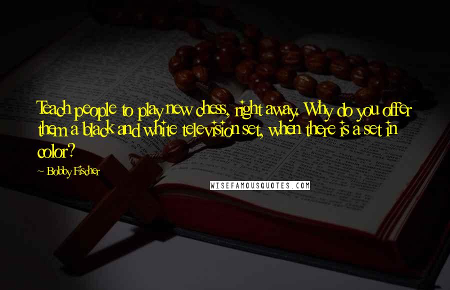 Bobby Fischer Quotes: Teach people to play new chess, right away. Why do you offer them a black and white television set, when there is a set in color?