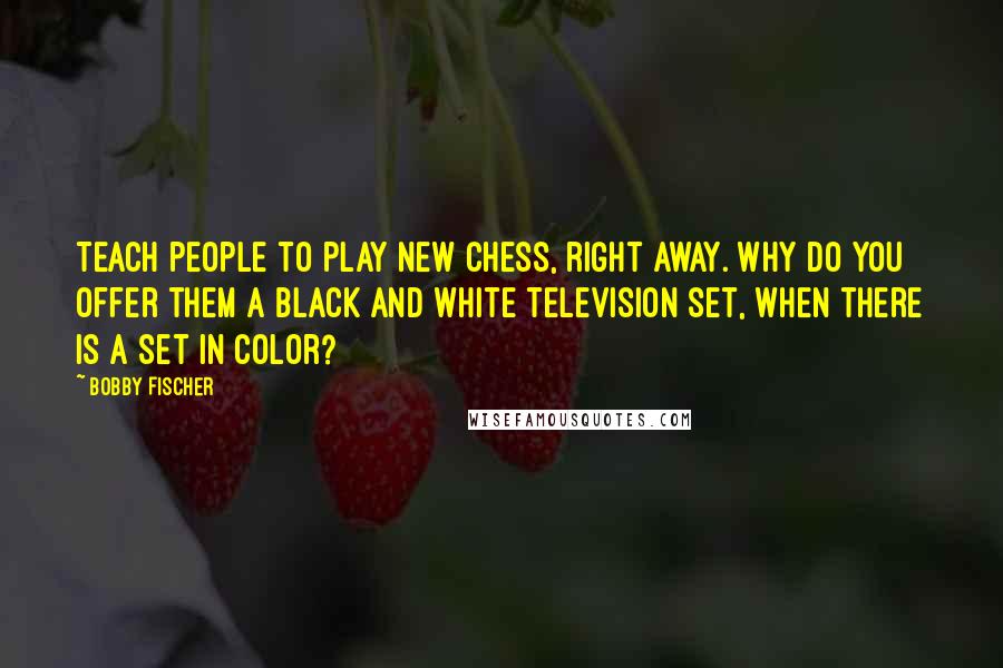 Bobby Fischer Quotes: Teach people to play new chess, right away. Why do you offer them a black and white television set, when there is a set in color?