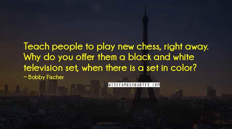 Bobby Fischer Quotes: Teach people to play new chess, right away. Why do you offer them a black and white television set, when there is a set in color?