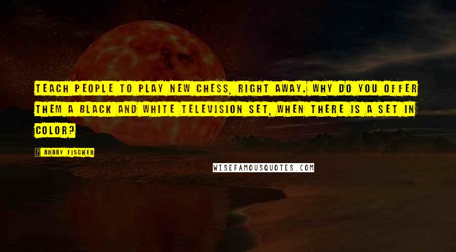 Bobby Fischer Quotes: Teach people to play new chess, right away. Why do you offer them a black and white television set, when there is a set in color?