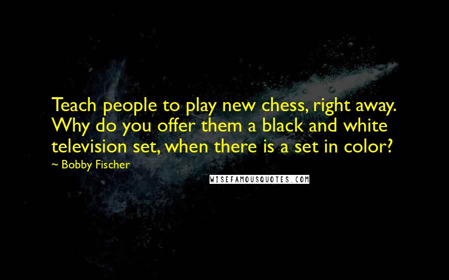 Bobby Fischer Quotes: Teach people to play new chess, right away. Why do you offer them a black and white television set, when there is a set in color?