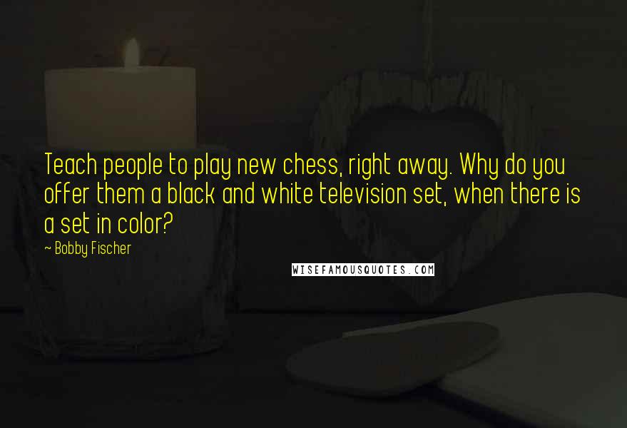 Bobby Fischer Quotes: Teach people to play new chess, right away. Why do you offer them a black and white television set, when there is a set in color?