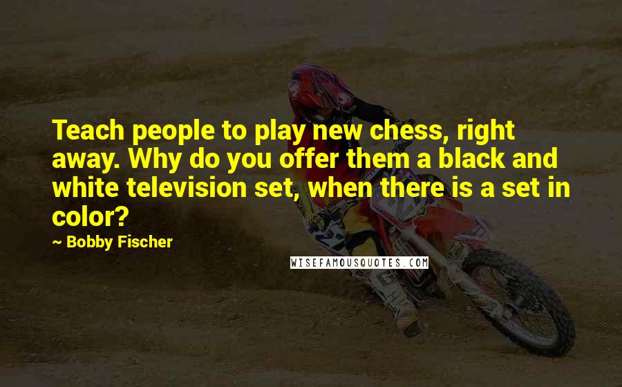 Bobby Fischer Quotes: Teach people to play new chess, right away. Why do you offer them a black and white television set, when there is a set in color?