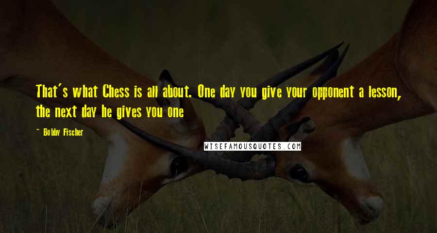 Bobby Fischer Quotes: That's what Chess is all about. One day you give your opponent a lesson, the next day he gives you one