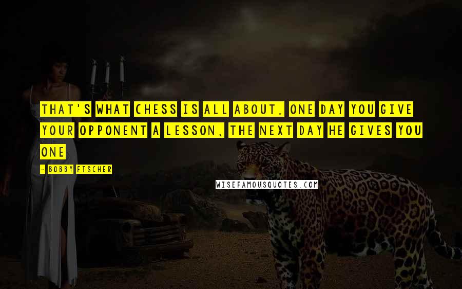 Bobby Fischer Quotes: That's what Chess is all about. One day you give your opponent a lesson, the next day he gives you one