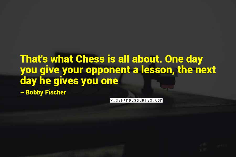 Bobby Fischer Quotes: That's what Chess is all about. One day you give your opponent a lesson, the next day he gives you one