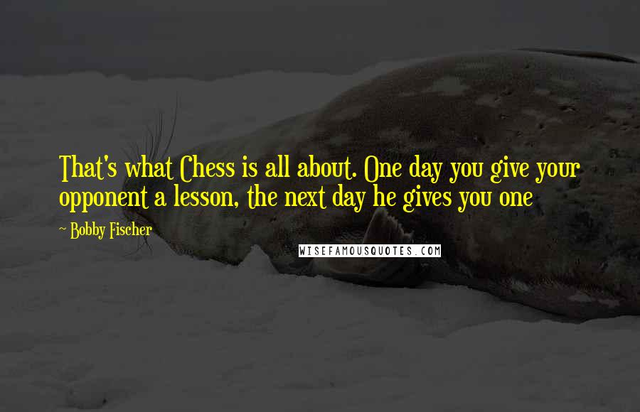 Bobby Fischer Quotes: That's what Chess is all about. One day you give your opponent a lesson, the next day he gives you one