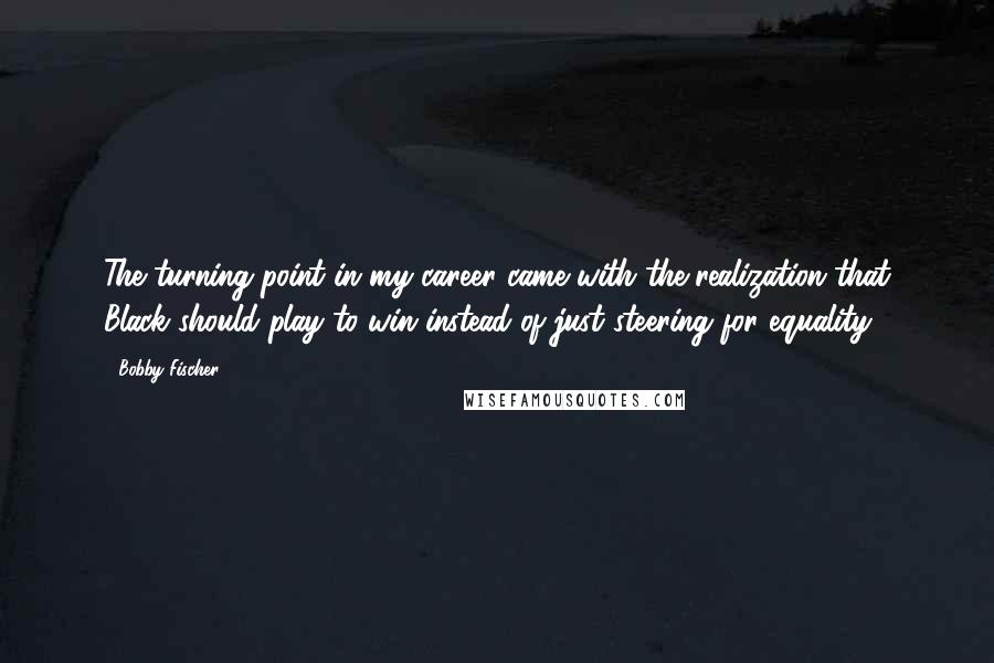 Bobby Fischer Quotes: The turning point in my career came with the realization that Black should play to win instead of just steering for equality.