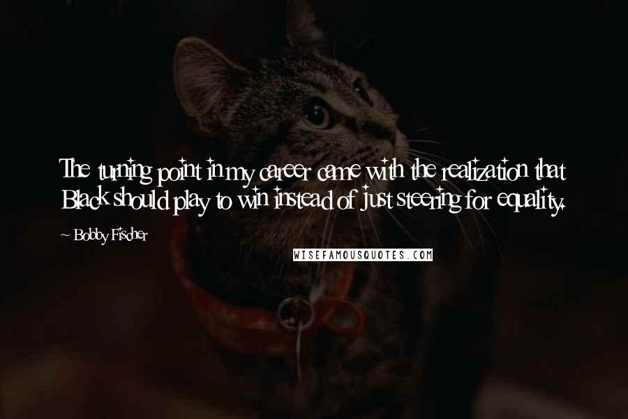 Bobby Fischer Quotes: The turning point in my career came with the realization that Black should play to win instead of just steering for equality.
