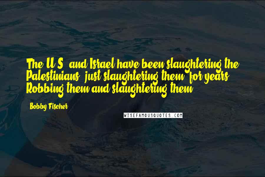 Bobby Fischer Quotes: The U.S. and Israel have been slaughtering the Palestinians, just slaughtering them, for years. Robbing them and slaughtering them.