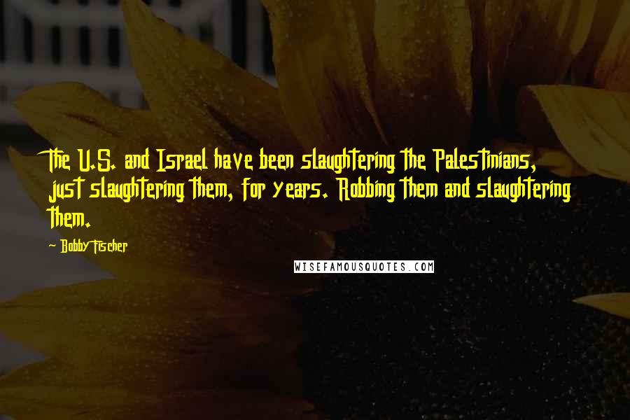 Bobby Fischer Quotes: The U.S. and Israel have been slaughtering the Palestinians, just slaughtering them, for years. Robbing them and slaughtering them.