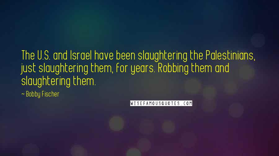 Bobby Fischer Quotes: The U.S. and Israel have been slaughtering the Palestinians, just slaughtering them, for years. Robbing them and slaughtering them.