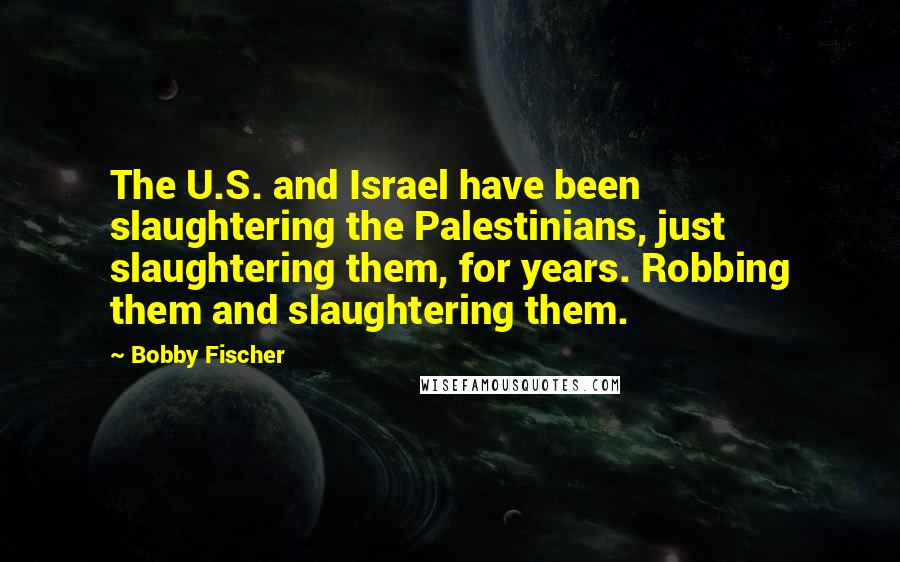 Bobby Fischer Quotes: The U.S. and Israel have been slaughtering the Palestinians, just slaughtering them, for years. Robbing them and slaughtering them.