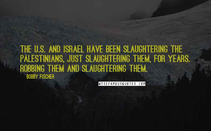 Bobby Fischer Quotes: The U.S. and Israel have been slaughtering the Palestinians, just slaughtering them, for years. Robbing them and slaughtering them.