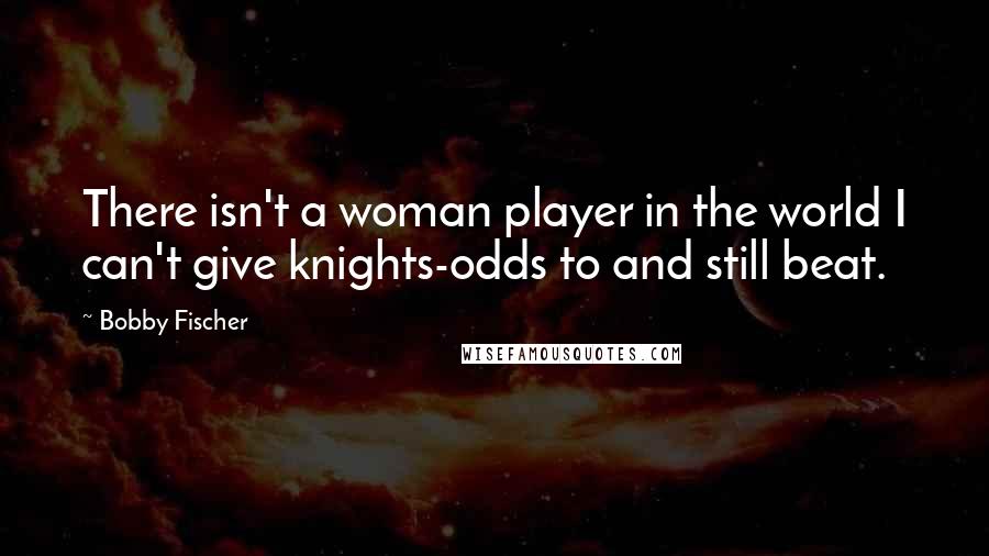 Bobby Fischer Quotes: There isn't a woman player in the world I can't give knights-odds to and still beat.