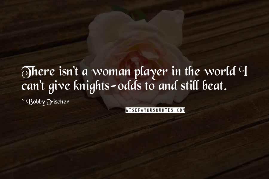 Bobby Fischer Quotes: There isn't a woman player in the world I can't give knights-odds to and still beat.