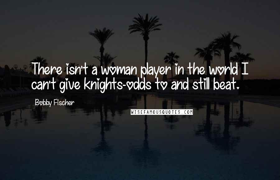 Bobby Fischer Quotes: There isn't a woman player in the world I can't give knights-odds to and still beat.