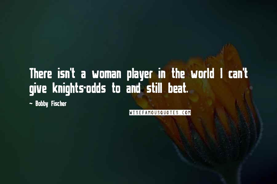 Bobby Fischer Quotes: There isn't a woman player in the world I can't give knights-odds to and still beat.