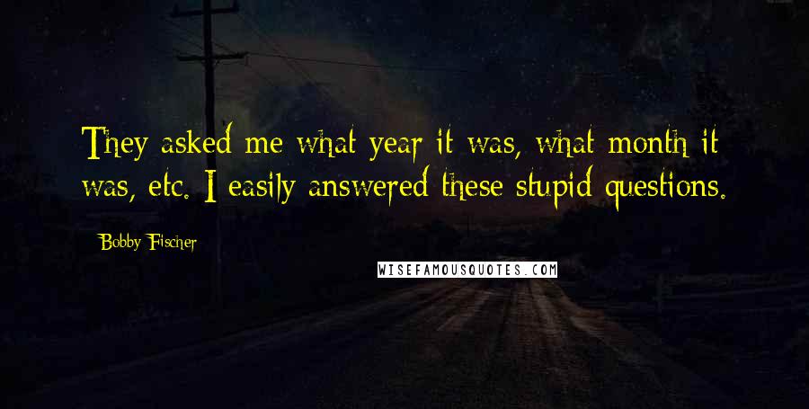 Bobby Fischer Quotes: They asked me what year it was, what month it was, etc. I easily answered these stupid questions.