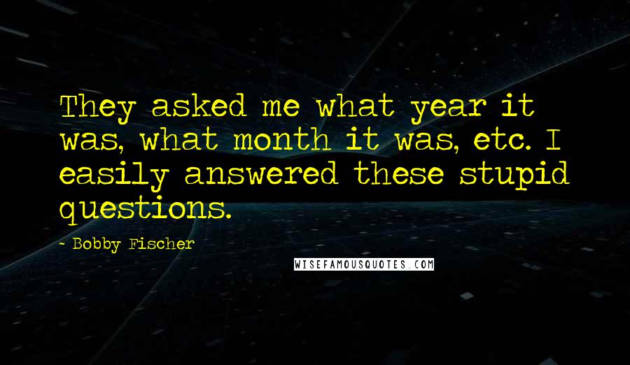 Bobby Fischer Quotes: They asked me what year it was, what month it was, etc. I easily answered these stupid questions.