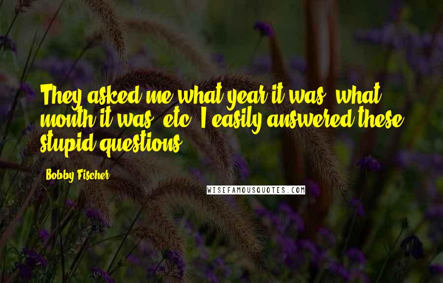 Bobby Fischer Quotes: They asked me what year it was, what month it was, etc. I easily answered these stupid questions.