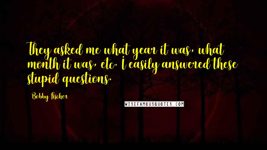 Bobby Fischer Quotes: They asked me what year it was, what month it was, etc. I easily answered these stupid questions.