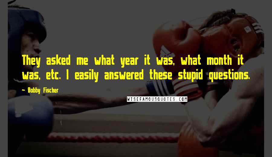 Bobby Fischer Quotes: They asked me what year it was, what month it was, etc. I easily answered these stupid questions.