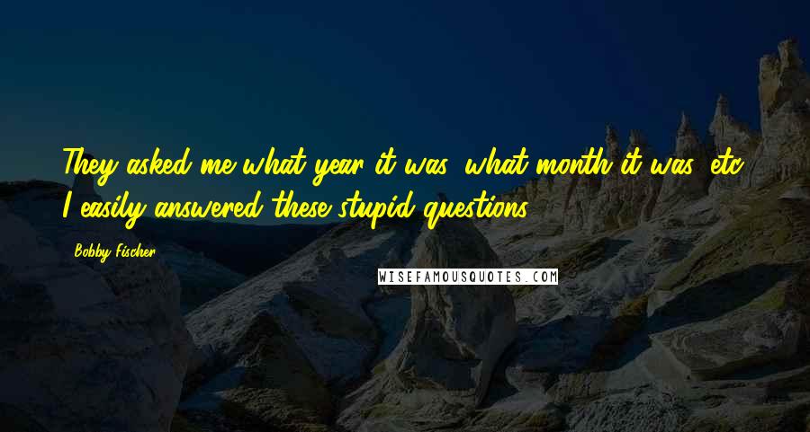 Bobby Fischer Quotes: They asked me what year it was, what month it was, etc. I easily answered these stupid questions.