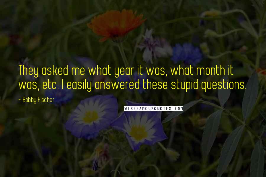 Bobby Fischer Quotes: They asked me what year it was, what month it was, etc. I easily answered these stupid questions.