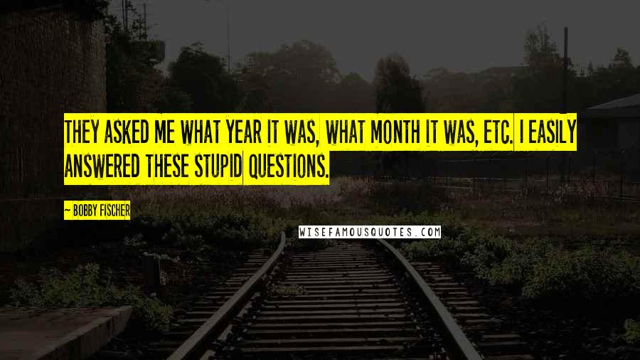 Bobby Fischer Quotes: They asked me what year it was, what month it was, etc. I easily answered these stupid questions.