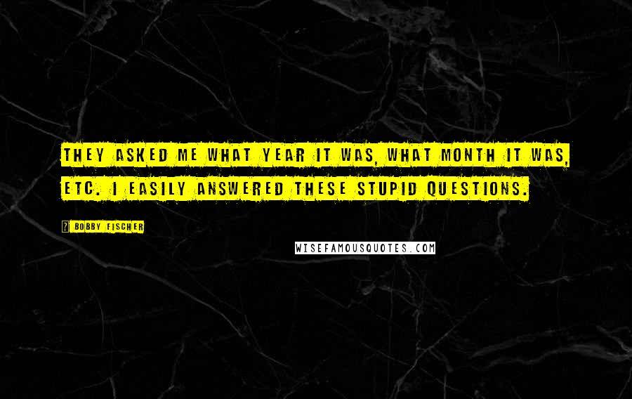 Bobby Fischer Quotes: They asked me what year it was, what month it was, etc. I easily answered these stupid questions.