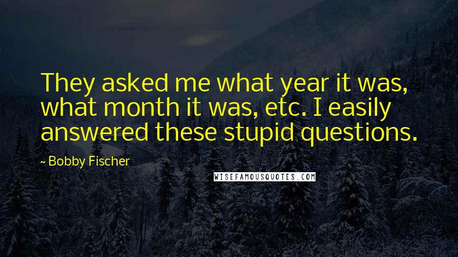 Bobby Fischer Quotes: They asked me what year it was, what month it was, etc. I easily answered these stupid questions.