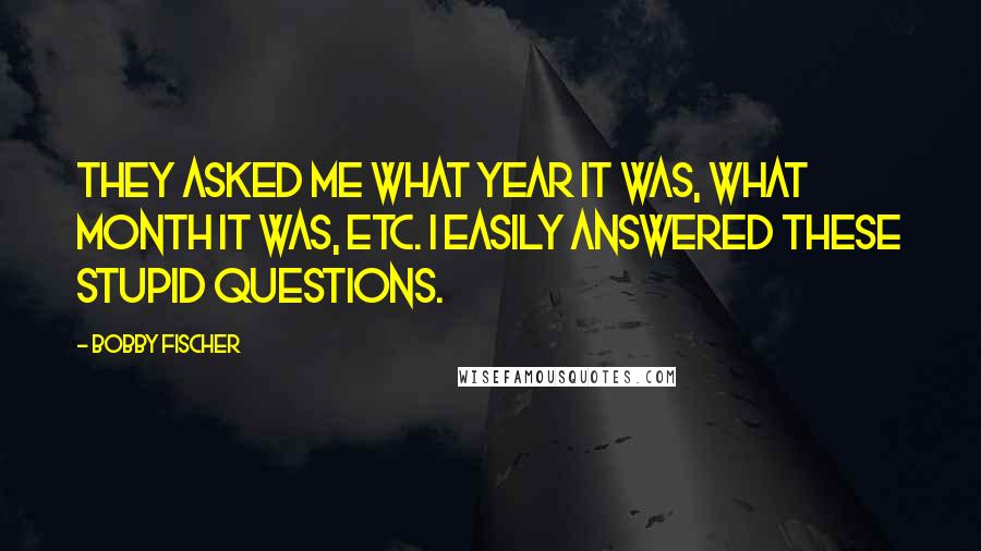 Bobby Fischer Quotes: They asked me what year it was, what month it was, etc. I easily answered these stupid questions.