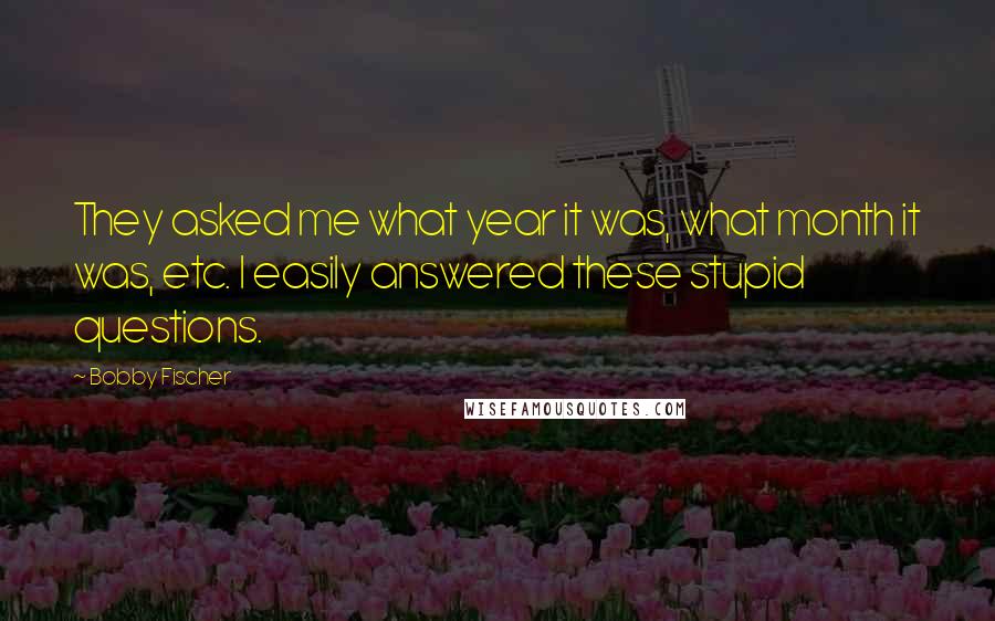 Bobby Fischer Quotes: They asked me what year it was, what month it was, etc. I easily answered these stupid questions.