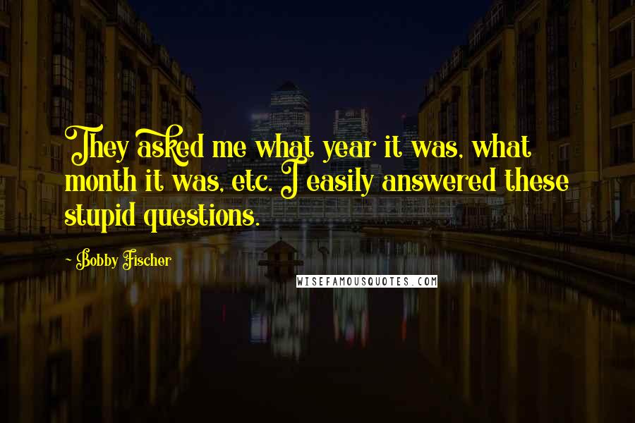 Bobby Fischer Quotes: They asked me what year it was, what month it was, etc. I easily answered these stupid questions.