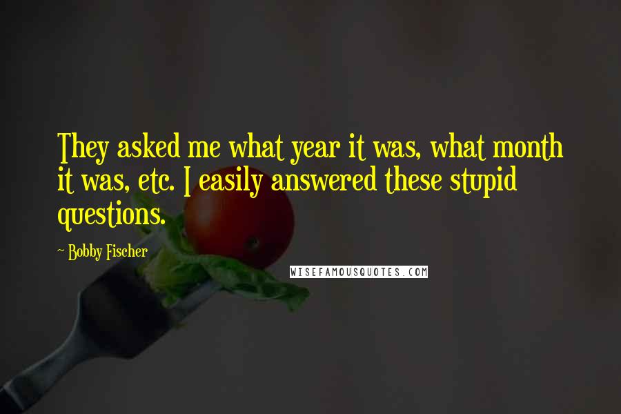 Bobby Fischer Quotes: They asked me what year it was, what month it was, etc. I easily answered these stupid questions.