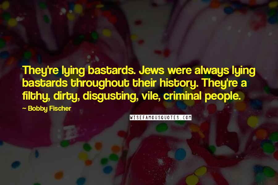 Bobby Fischer Quotes: They're lying bastards. Jews were always lying bastards throughout their history. They're a filthy, dirty, disgusting, vile, criminal people.