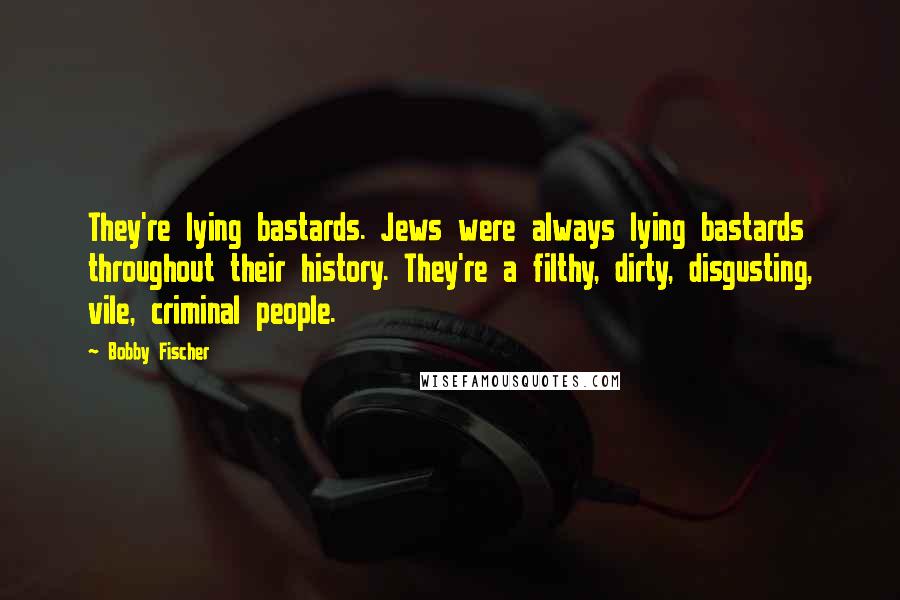 Bobby Fischer Quotes: They're lying bastards. Jews were always lying bastards throughout their history. They're a filthy, dirty, disgusting, vile, criminal people.
