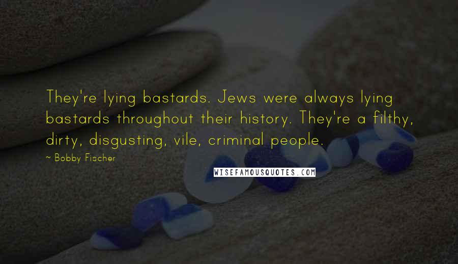 Bobby Fischer Quotes: They're lying bastards. Jews were always lying bastards throughout their history. They're a filthy, dirty, disgusting, vile, criminal people.