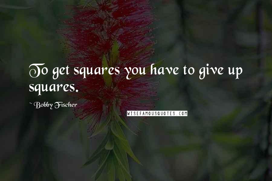 Bobby Fischer Quotes: To get squares you have to give up squares.