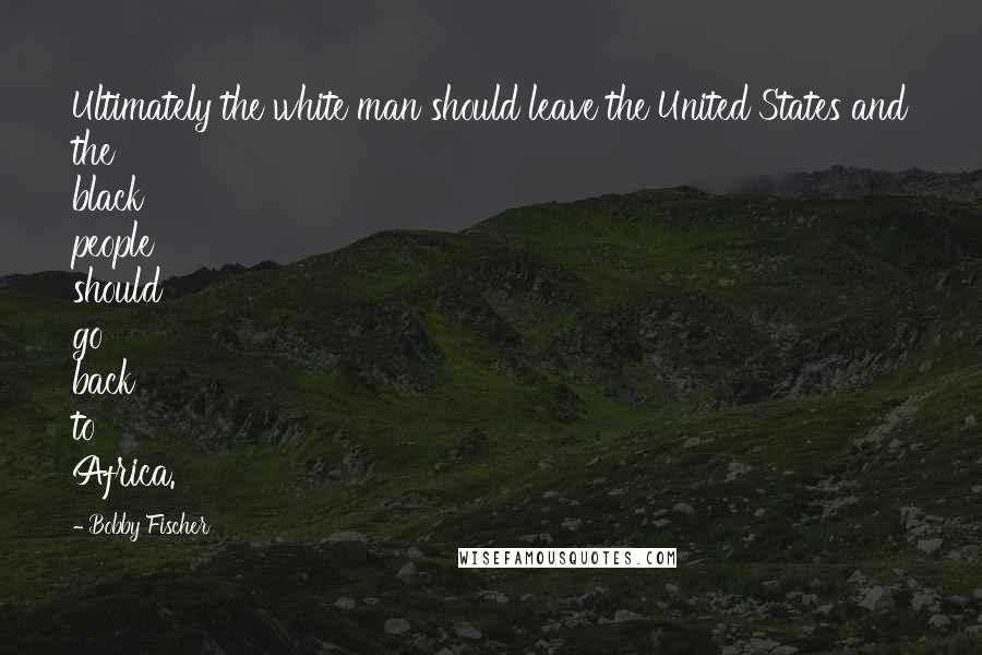 Bobby Fischer Quotes: Ultimately the white man should leave the United States and the black people should go back to Africa.