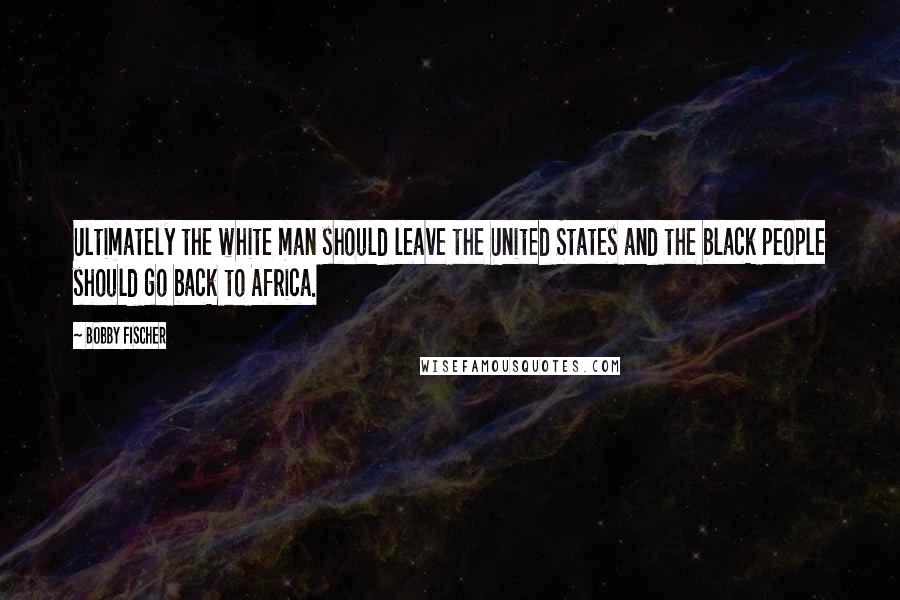 Bobby Fischer Quotes: Ultimately the white man should leave the United States and the black people should go back to Africa.