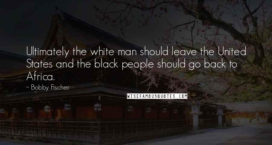 Bobby Fischer Quotes: Ultimately the white man should leave the United States and the black people should go back to Africa.