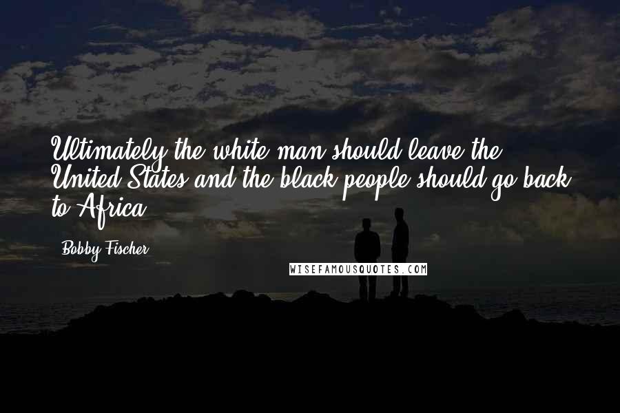 Bobby Fischer Quotes: Ultimately the white man should leave the United States and the black people should go back to Africa.