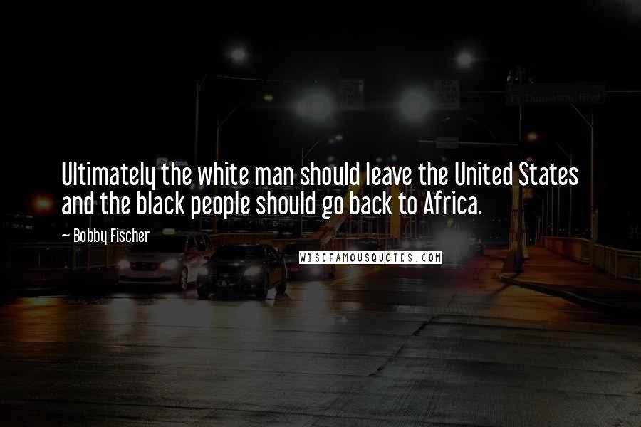 Bobby Fischer Quotes: Ultimately the white man should leave the United States and the black people should go back to Africa.