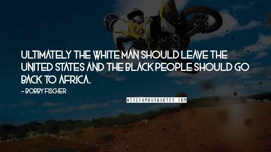 Bobby Fischer Quotes: Ultimately the white man should leave the United States and the black people should go back to Africa.